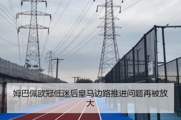 姆巴佩欧冠低迷后皇马边路推进问题再被放大
